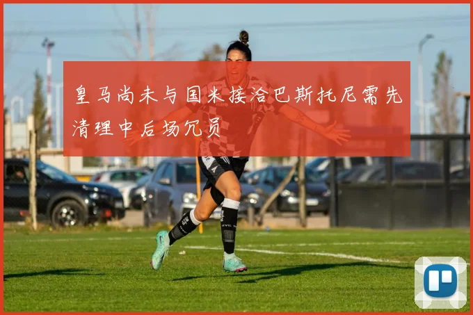 皇马尚未与国米接洽巴斯托尼需先清理中后场冗员