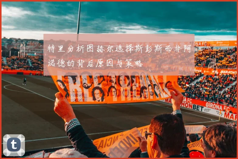 特里分析图赫尔选择斯彭斯而非阿诺德的背后原因与策略
