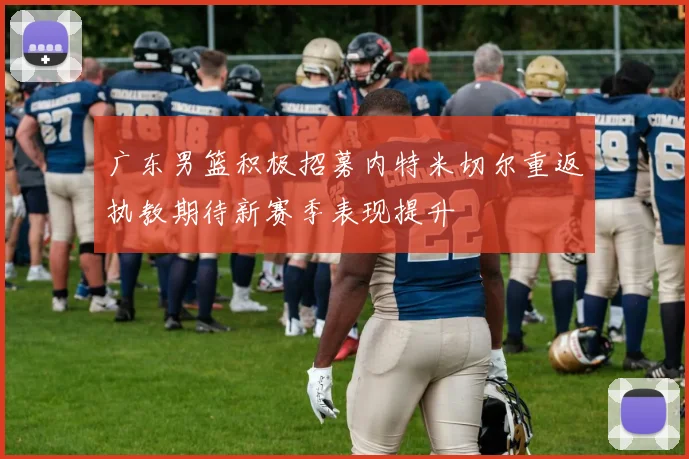 广东男篮积极招募内特米切尔重返执教期待新赛季表现提升