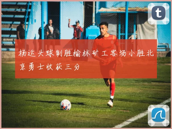 杨运头球制胜榆林矿工客场小胜北京勇士收获三分