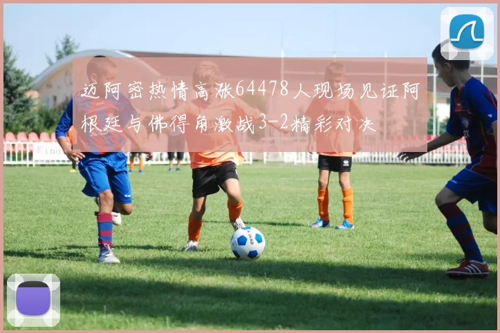 迈阿密热情高涨64478人现场见证阿根廷与佛得角激战3-2精彩对决
