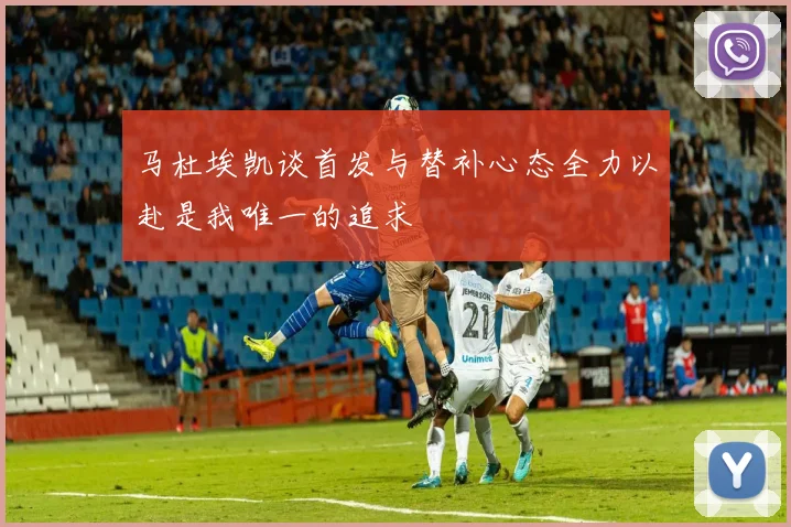 马杜埃凯谈首发与替补心态全力以赴是我唯一的追求