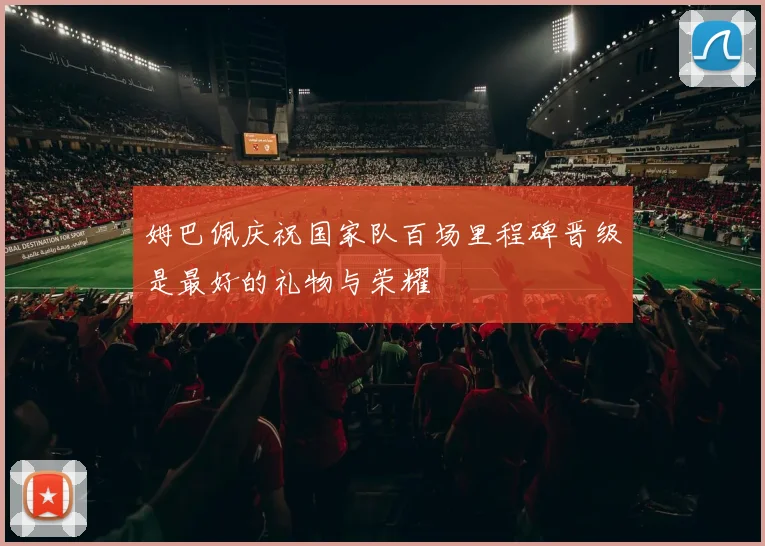 姆巴佩庆祝国家队百场里程碑晋级是最好的礼物与荣耀