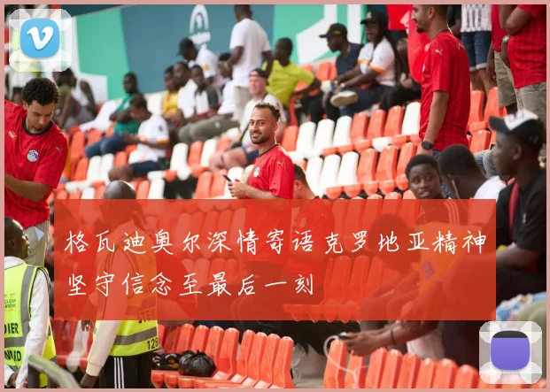 格瓦迪奥尔深情寄语克罗地亚精神坚守信念至最后一刻