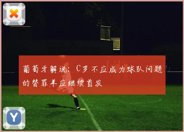 葡萄牙解说：C罗不应成为球队问题的替罪羊应继续首发