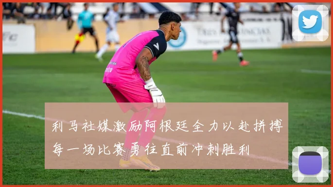 利马社媒激励阿根廷全力以赴拼搏每一场比赛勇往直前冲刺胜利