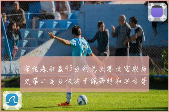 布伦森狂轰45分创总决赛收官战历史第二高分仅次于佩蒂特和字母哥