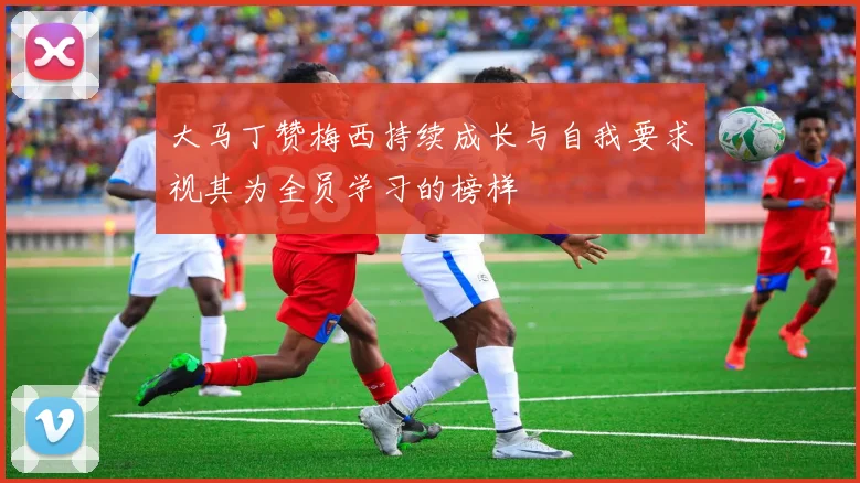 大马丁赞梅西持续成长与自我要求视其为全员学习的榜样