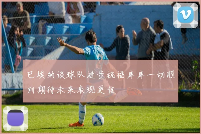 巴埃纳谈球队进步祝福库库一切顺利期待未来表现更佳