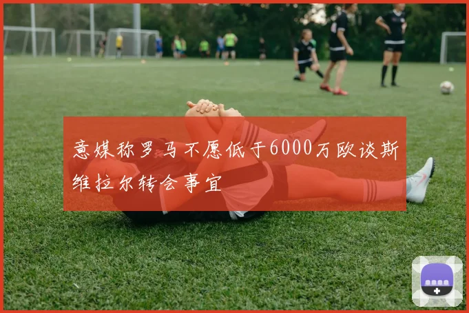意媒称罗马不愿低于6000万欧谈斯维拉尔转会事宜