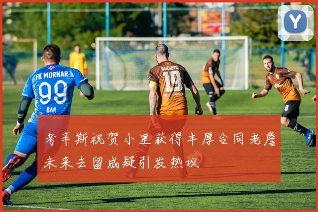 考辛斯祝贺小里获得丰厚合同老詹未来去留成疑引发热议