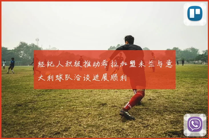 经纪人积极推动希拉加盟米兰与意大利球队洽谈进展顺利